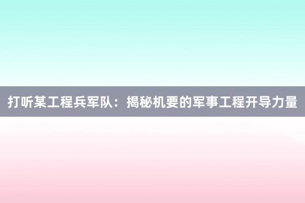 打听某工程兵军队：揭秘机要的军事工程开导力量