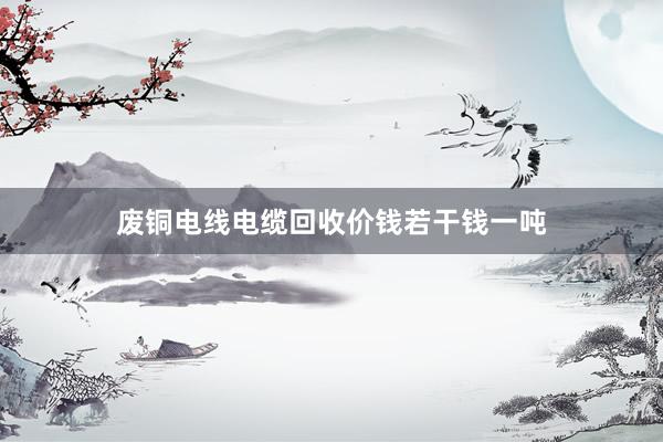 废铜电线电缆回收价钱若干钱一吨