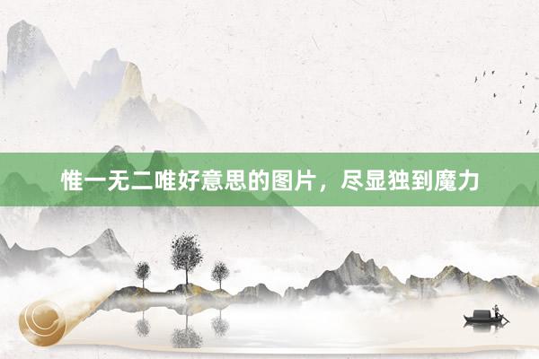 惟一无二唯好意思的图片，尽显独到魔力