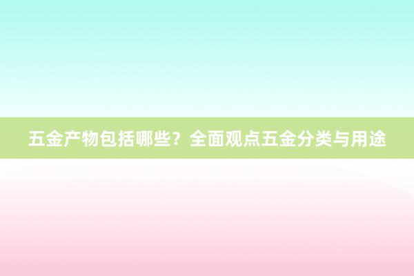 五金产物包括哪些？全面观点五金分类与用途