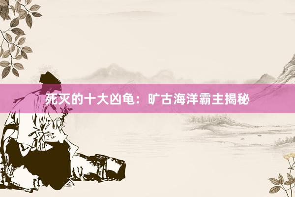 死灭的十大凶龟：旷古海洋霸主揭秘
